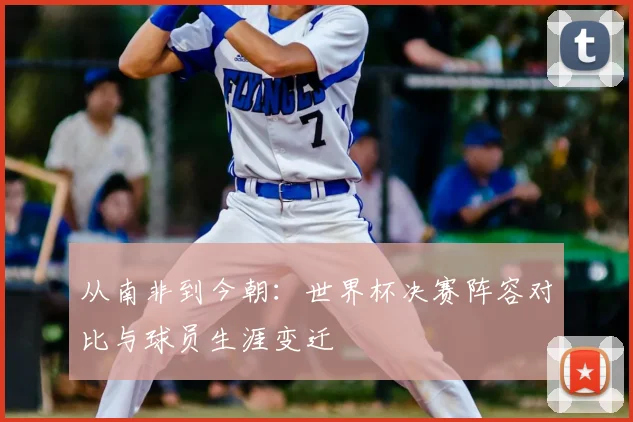 从南非到今朝：世界杯决赛阵容对比与球员生涯变迁