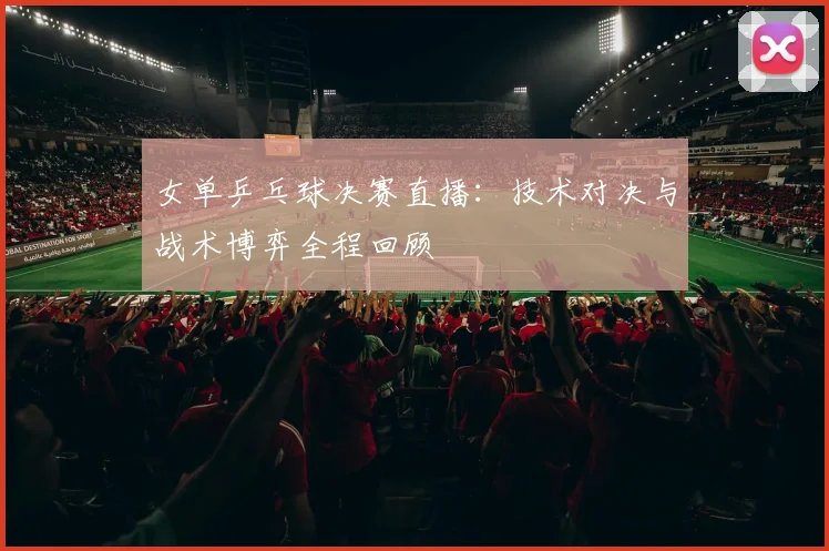 女单乒乓球决赛直播：技术对决与战术博弈全程回顾