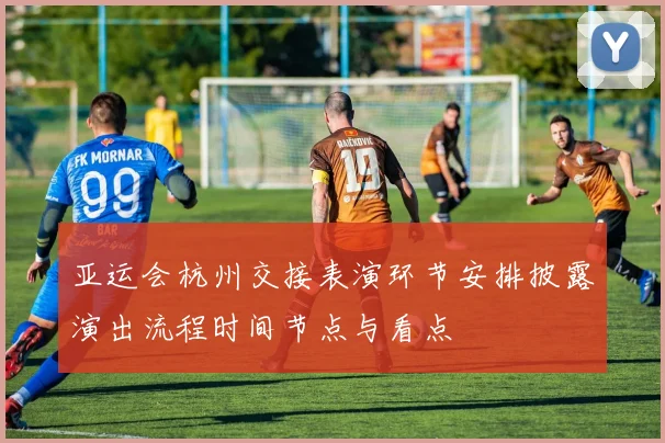 亚运会杭州交接表演环节安排披露演出流程时间节点与看点