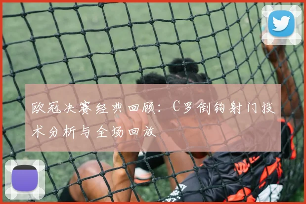 欧冠决赛经典回顾：C罗倒钩射门技术分析与全场回放