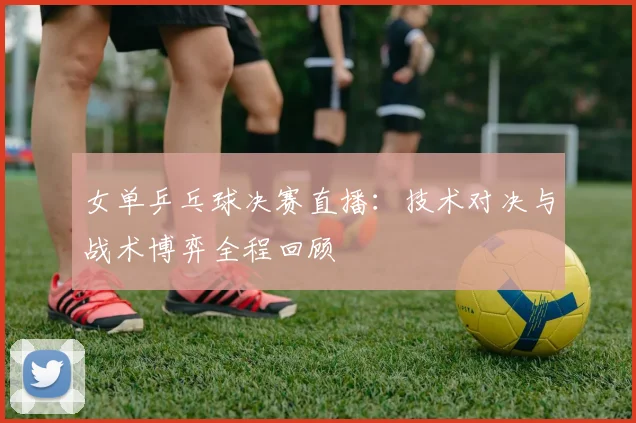 女单乒乓球决赛直播：技术对决与战术博弈全程回顾